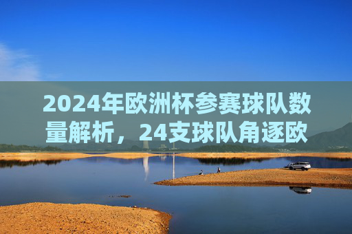 2024年欧洲杯参赛球队数量解析,24支球队角逐欧洲之巅,2024年欧洲杯,24支球队角逐欧洲之巅
