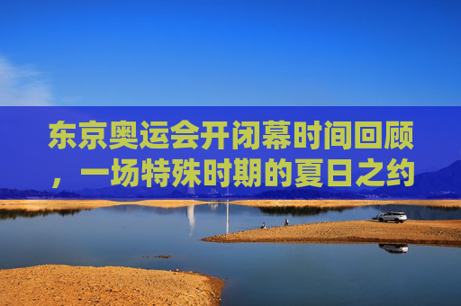 东京奥运会开闭幕时间回顾,一场特殊时期的夏日之约,特殊时期的夏日之约,东京奥运会开闭幕时间回顾