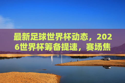 最新足球世界杯动态,2026世界杯筹备提速,赛场焦点与未来展望,2026世界杯筹备提速,赛场焦点与未来展望