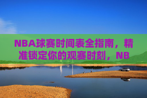NBA球赛时间表全指南,精准锁定你的观赛时刻,NBA球赛时间表全指南,精准锁定观赛时刻