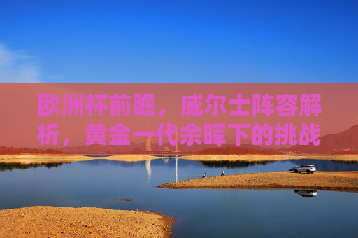 欧洲杯前瞻，威尔士阵容解析，黄金一代余晖下的挑战与希望，黄金一代余晖，威尔士欧洲杯挑战与希望