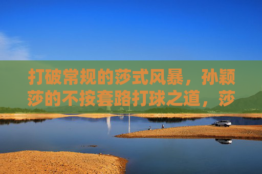 打破常规的莎式风暴,孙颖莎的不按套路打球之道,莎式风暴,孙颖莎的不按套路打法
