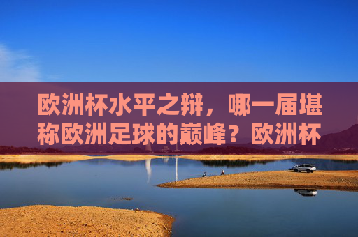 欧洲杯水平之辩,哪一届堪称欧洲足球的巅峰?欧洲杯巅峰之辩,哪一届堪称顶级水准?