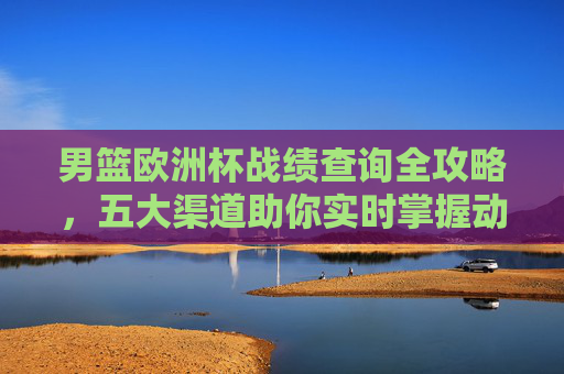 男篮欧洲杯战绩查询全攻略，五大渠道助你实时掌握动态，男篮欧洲杯战绩查询全攻略，五大渠道实时掌握动态