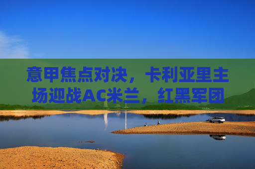 意甲焦点对决,卡利亚里主场迎战AC米兰,红黑军团能否延续抢分势头?意甲焦点,卡利亚里主场迎战AC米兰,红黑军团能否延续抢分势头?
