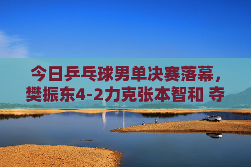 今日乒乓球男单决赛落幕,樊振东4-2力克张本智和 夺冠登顶