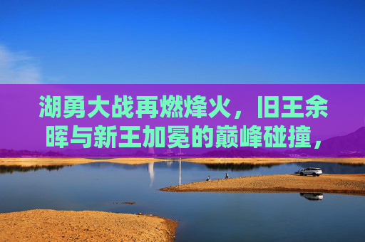 湖勇大战再燃烽火，旧王余晖与新王加冕的巅峰碰撞，湖勇巅峰碰撞，旧王余晖与新王加冕