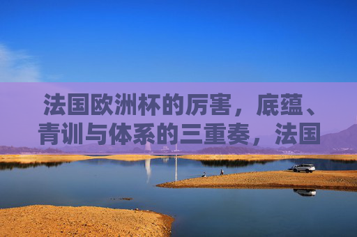 法国欧洲杯的厉害，底蕴、青训与体系的三重奏，法国欧洲杯的厉害，底蕴、青训与体系的三重奏