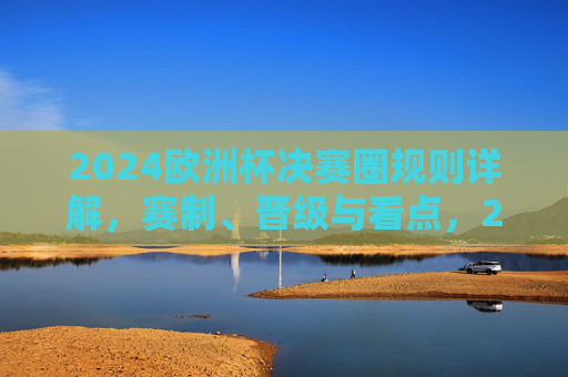 2024欧洲杯决赛圈规则详解，赛制、晋级与看点，2024欧洲杯决赛圈规则详解，赛制、晋级与看点