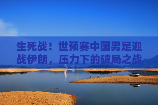 生死战！世预赛中国男足迎战伊朗，压力下的破局之战，生死战！国足世预赛迎战伊朗，压力下的破局之战