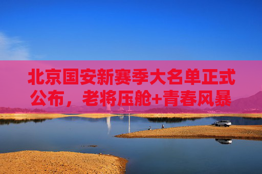 北京国安新赛季大名单正式公布,老将压舱+青春风暴,剑指多线突破,北京国安新赛季大名单,老将压舱青春风暴,剑指多线突破