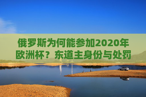 俄罗斯为何能参加2020年欧洲杯?东道主身份与处罚调整的双重因素,俄罗斯能参加2020年欧洲杯,东道主身份与处罚调整的双重因素