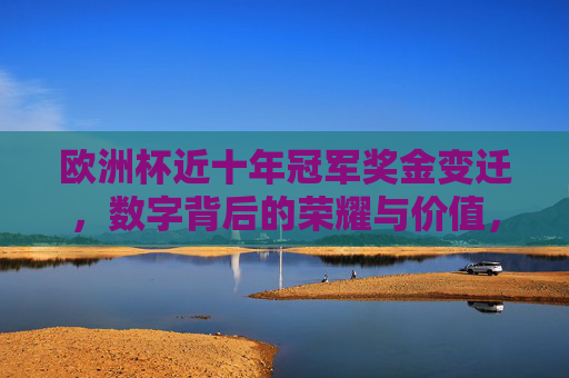 欧洲杯近十年冠军奖金变迁,数字背后的荣耀与价值,欧洲杯冠军十年奖金变迁,数字里的荣耀与价值