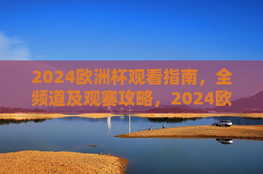 2024欧洲杯观看指南，全频道及观赛攻略，2024欧洲杯观看指南
