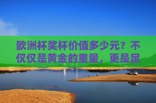 欧洲杯奖杯价值多少元?不仅仅是黄金的重量,更是足球荣耀的象征,欧洲杯奖杯价值,黄金重量与足球荣耀的双重象征