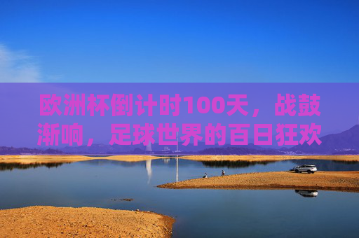 欧洲杯倒计时100天,战鼓渐响,足球世界的百日狂欢序曲,欧洲杯倒计时100天,战鼓响起的狂欢序曲