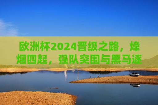 欧洲杯2024晋级之路，烽烟四起，强队突围与黑马逐鹿，欧洲杯2024晋级烽烟，强队突围与黑马逐鹿