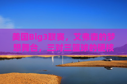美国Big3联赛,艾弗森的梦想舞台,三对三篮球的硬核革命,美国Big3联赛,艾弗森的梦想舞台,三对三篮球的硬核革命