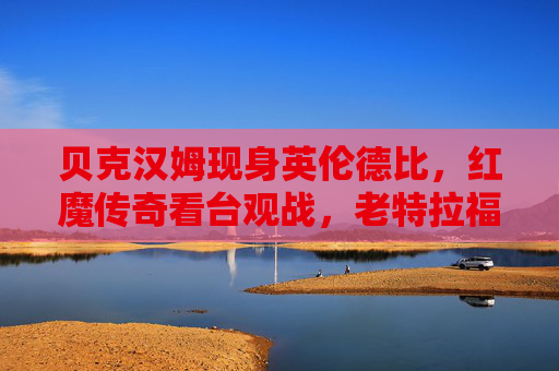 贝克汉姆现身英伦德比,红魔传奇看台观战,老特拉福德再燃红色激情,贝克汉姆红魔传奇观战英伦德比,老特拉福德再燃红色激情