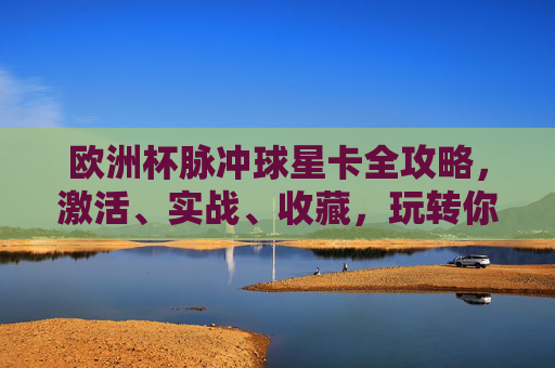 欧洲杯脉冲球星卡全攻略,激活、实战、收藏,玩转你的专属足球记忆,欧洲杯脉冲球星卡全攻略,激活实战收藏,玩转专属足球记忆