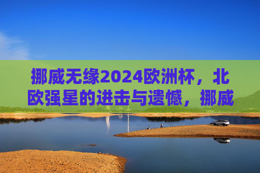 挪威无缘2024欧洲杯,北欧强星的进击与遗憾,挪威无缘2024欧洲杯,北欧强星的进击与遗憾