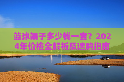 篮球架子多少钱一套？2024年价格全解析及选购指南，2024年篮球架子价格全解析及选购指南