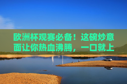 欧洲杯观赛必备!这碗炒意面让你热血沸腾,一口就上瘾!