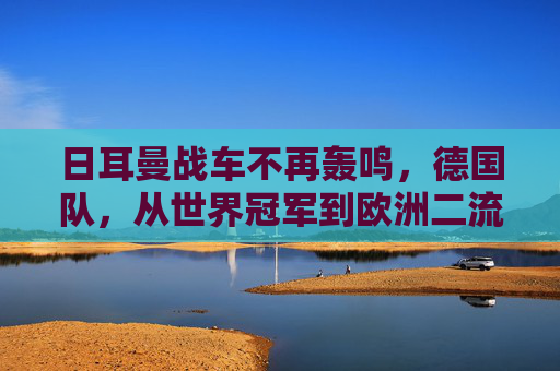 日耳曼战车不再轰鸣，德国队，从世界冠军到欧洲二流的警示，日耳曼战车轰鸣止步，从世界冠军到欧洲二流的警示
