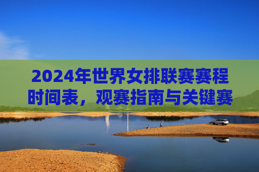 2024年世界女排联赛赛程时间表，观赛指南与关键赛点解析，2024年世界女排联赛赛程指南与关键赛点解析