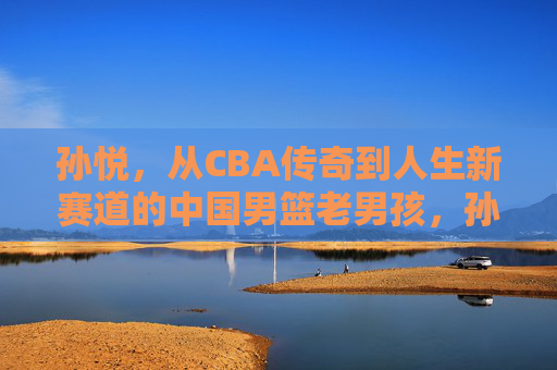 孙悦,从CBA传奇到人生新赛道的中国男篮老男孩,孙悦,从CBA传奇到人生新赛道的男篮老男孩