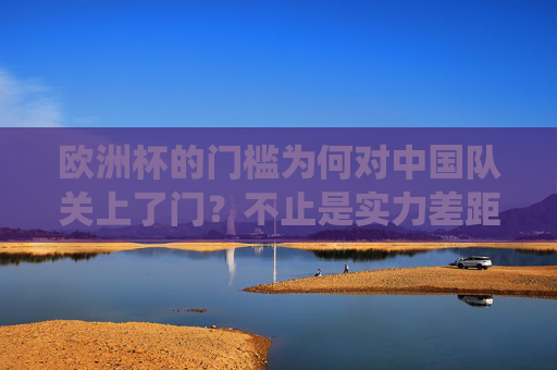 欧洲杯的门槛为何对中国队关上了门?不止是实力差距,更是系统性的距离