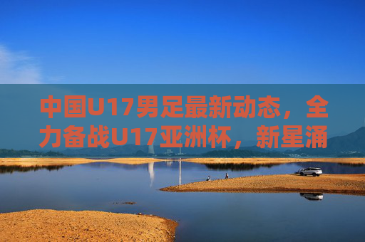 中国U17男足最新动态,全力备战U17亚洲杯,新星涌现引关注,中国U17男足全力备战亚洲杯 新星涌现引关注