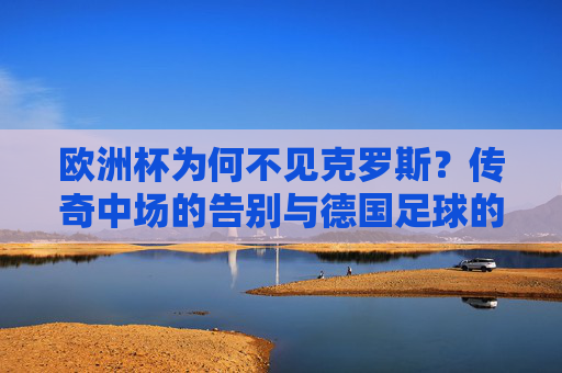欧洲杯为何不见克罗斯?传奇中场的告别与德国足球的新章,克罗斯告别传奇,欧洲杯缺席与德国足球新章