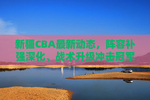 新疆CBA最新动态,阵容补强深化、战术升级冲击冠军,新赛季目标锁定总冠军,新疆CBA新赛季,阵容补强战术升级,目标锁定总冠军