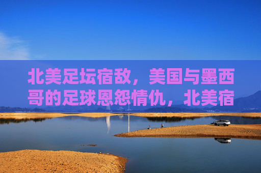 北美足坛宿敌,美国与墨西哥的足球恩怨情仇,北美宿敌,美墨足球恩怨情仇
