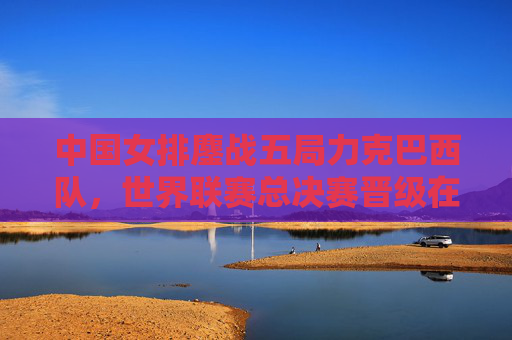中国女排鏖战五局力克巴西队，世界联赛总决赛晋级在望，中国女排五局鏖战力克巴西 世联总决赛晋级在望