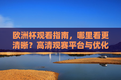 欧洲杯观看指南,哪里看更清晰?高清观赛平台与优化技巧全解析,欧洲杯高清观赛全指南,平台与优化技巧全解析