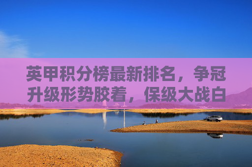 英甲积分榜最新排名,争冠升级形势胶着,保级大战白热化,英甲积分榜最新排名,争冠升级胶着,保级大战白热化
