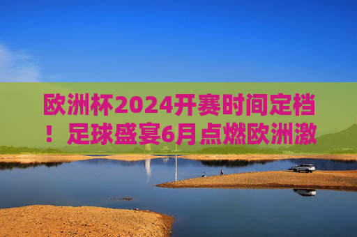 欧洲杯2024开赛时间定档!足球盛宴6月点燃欧洲激情,欧洲杯2024定档6月开赛,足球盛宴点燃欧洲激情