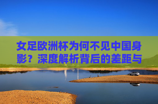 女足欧洲杯为何不见中国身影?深度解析背后的差距与挑战