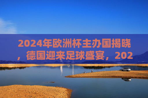 2024年欧洲杯主办国揭晓,德国迎来足球盛宴,2024年欧洲杯主办国揭晓,德国迎来足球盛宴