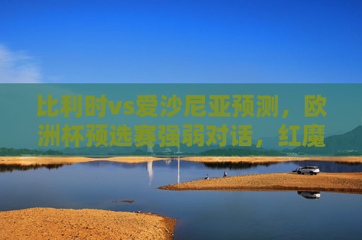 比利时vs爱沙尼亚预测,欧洲杯预选赛强弱对话,红魔火力全开能否大胜?比利时vs爱沙尼亚,欧洲杯预选赛强弱对话,红魔火力全开能否大胜?