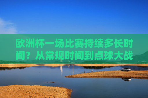 欧洲杯一场比赛持续多长时间？从常规时间到点球大战的全解析，欧洲杯比赛时长全解析，从常规时间到点球大战