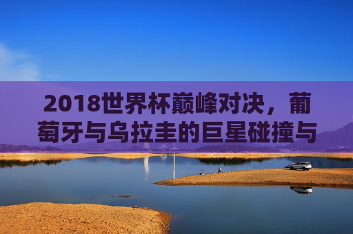 2018世界杯巅峰对决,葡萄牙与乌拉圭的巨星碰撞与命运转折,2018世界杯巅峰对决,葡萄牙乌拉圭巨星碰撞与命运转折