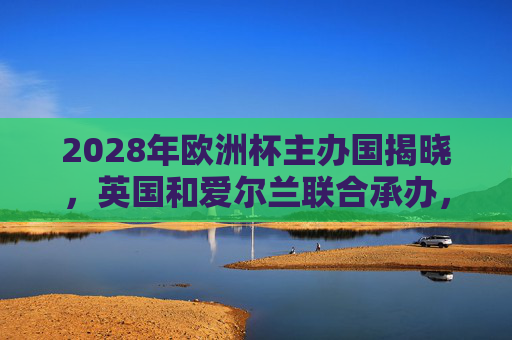 2028年欧洲杯主办国揭晓，英国和爱尔兰联合承办，共筑足球盛宴，2028欧洲杯，英国爱尔兰联合承办，共筑足球盛宴