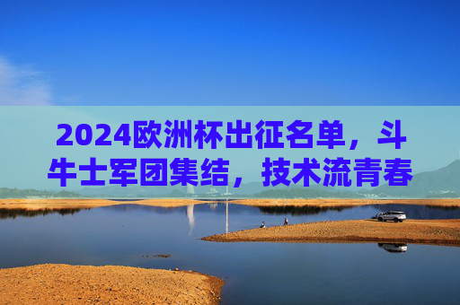 2024欧洲杯出征名单，斗牛士军团集结，技术流青春风暴来袭！2024欧洲杯斗牛士军团集结，技术流青春风暴来袭