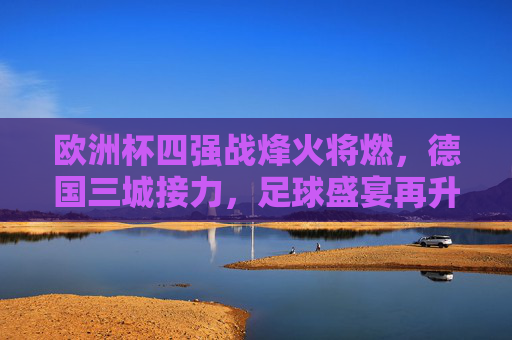 欧洲杯四强战烽火将燃,德国三城接力,足球盛宴再升级,欧洲杯四强战烽火将燃,德国三城接力盛宴升级
