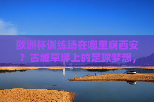欧洲杯训练场在哪里啊西安?古城草坪上的足球梦想,西安古城草坪,欧洲杯训练场上的足球梦想