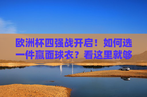 欧洲杯四强战开启!如何选一件赢面球衣?看这里就够了,欧洲杯四强战赢面球衣选择指南
