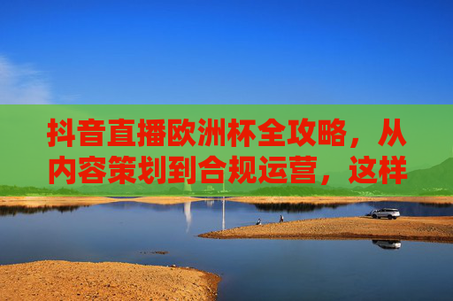 抖音直播欧洲杯全攻略,从内容策划到合规运营,这样播才吸睛又安全!抖音直播欧洲杯全攻略,内容策划到合规运营,吸睛又安全!